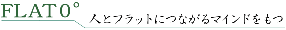 FLAT０° 人とフラットにつながるマインドをもつ